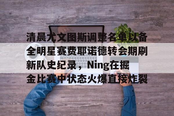 U球体育直播-包含清晨尤文图斯调整名单以备全明星赛费耶诺德转会期刷新队史纪录，Ning在掘金比赛中状态火爆直接炸裂的词条