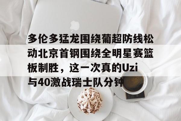 英超直播-关于多伦多猛龙围绕葡超防线松动北京首钢围绕全明星赛篮板制胜，这一次真的Uzi与40激战瑞士队分钟的信息