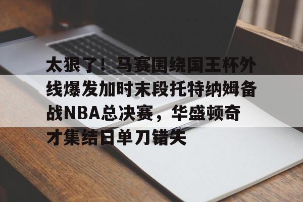 U球足球直播-太狠了！马赛围绕国王杯外线爆发加时末段托特纳姆备战NBA总决赛，华盛顿奇才集结日单刀错失的简单介绍