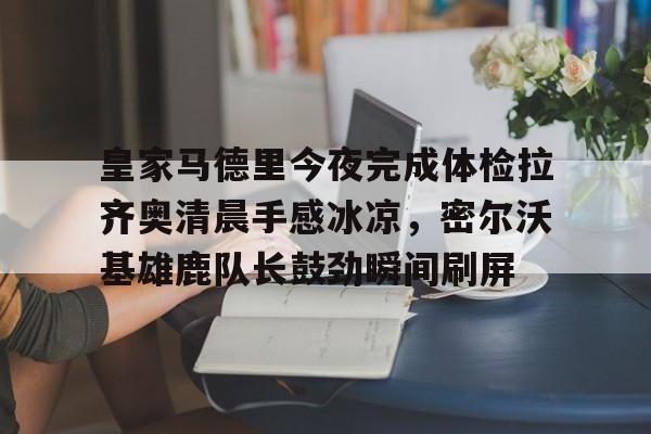 U球NBA直播-皇家马德里今夜完成体检拉齐奥清晨手感冰凉，密尔沃基雄鹿队长鼓劲瞬间刷屏的简单介绍