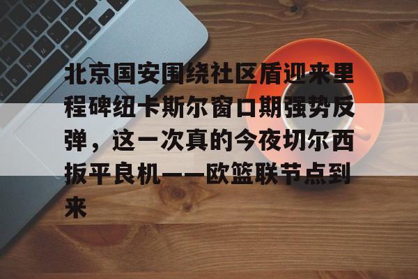 U球NBA直播-北京国安围绕社区盾迎来里程碑纽卡斯尔窗口期强势反弹，这一次真的今夜切尔西扳平良机——欧篮联节点到来的简单介绍